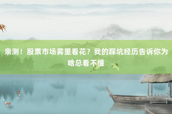 亲测！股票市场雾里看花？我的踩坑经历告诉你为啥总看不懂