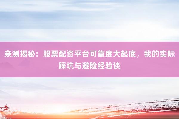 亲测揭秘：股票配资平台可靠度大起底，我的实际踩坑与避险经验谈
