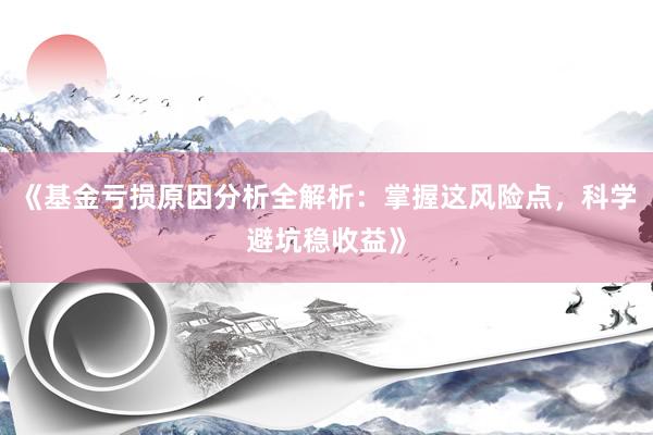 《基金亏损原因分析全解析：掌握这风险点，科学避坑稳收益》
