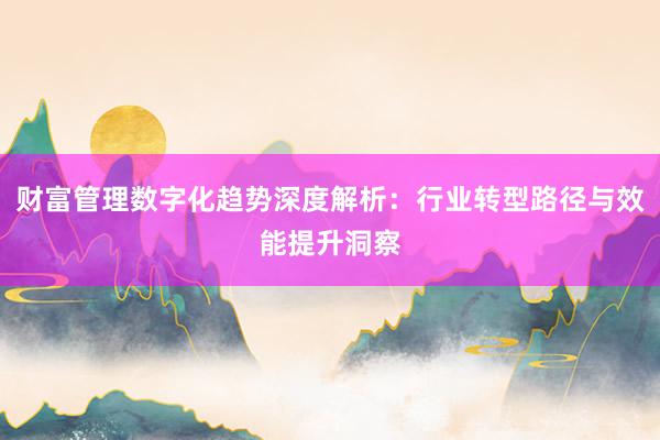 财富管理数字化趋势深度解析：行业转型路径与效能提升洞察