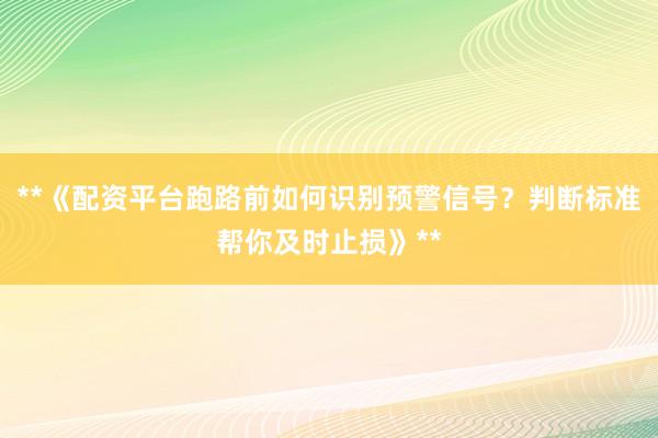 **《配资平台跑路前如何识别预警信号？判断标准帮你及时止损》**